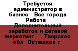 Требуется администратор в бизнес - Все города Работа » Дополнительный заработок и сетевой маркетинг   . Тверская обл.,Осташков г.